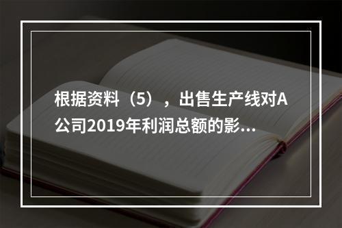 根据资料（5），出售生产线对A公司2019年利润总额的影响金