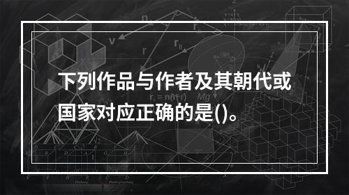 下列作品与作者及其朝代或国家对应正确的是()。