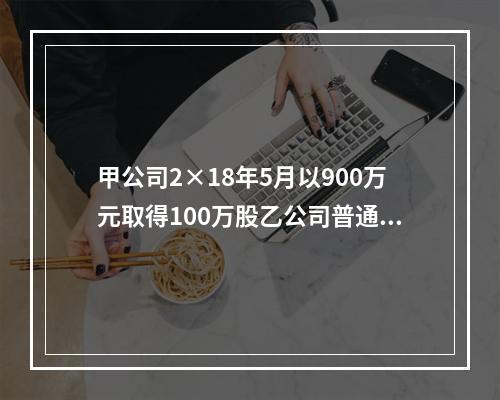 甲公司2×18年5月以900万元取得100万股乙公司普通股，