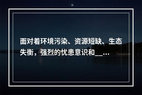 面对着环境污染、资源短缺、生态失衡，强烈的忧患意识和____