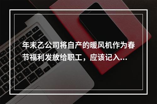 年末乙公司将自产的暖风机作为春节福利发放给职工，应该记入“应