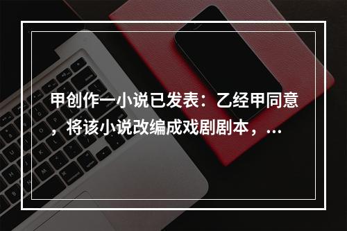 甲创作一小说已发表：乙经甲同意，将该小说改编成戏剧剧本，也已