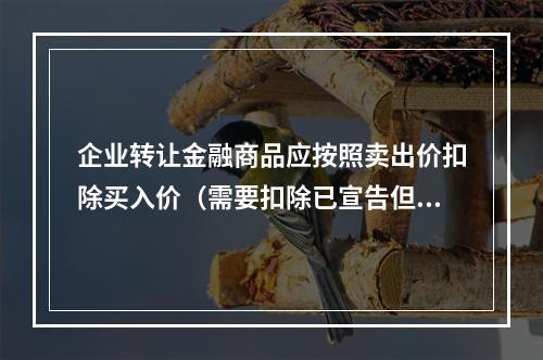 企业转让金融商品应按照卖出价扣除买入价（需要扣除已宣告但尚未