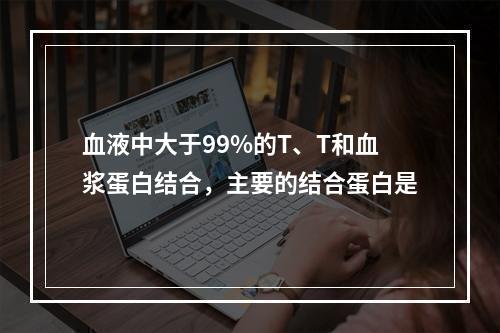 血液中大于99%的T、T和血浆蛋白结合，主要的结合蛋白是