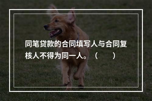 同笔贷款的合同填写人与合同复核人不得为同一人。（  ）