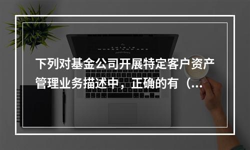 下列对基金公司开展特定客户资产管理业务描述中，正确的有（）。