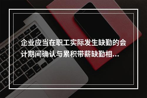 企业应当在职工实际发生缺勤的会计期间确认与累积带薪缺勤相关的