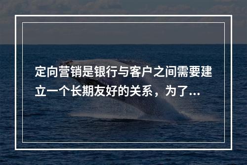 定向营销是银行与客户之间需要建立一个长期友好的关系，为了保证