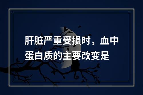 肝脏严重受损时，血中蛋白质的主要改变是