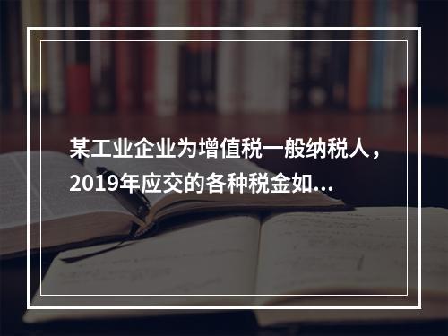 某工业企业为增值税一般纳税人，2019年应交的各种税金如下：