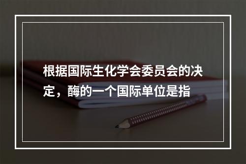 根据国际生化学会委员会的决定，酶的一个国际单位是指