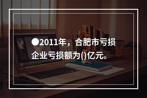 ●2011年，合肥市亏损企业亏损额为()亿元。