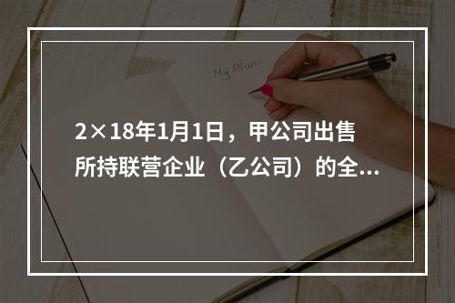 2×18年1月1日，甲公司出售所持联营企业（乙公司）的全部3