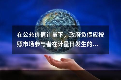 在公允价值计量下，政府负债应按照市场参与者在计量日发生的有序