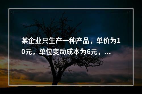 某企业只生产一种产品，单价为10元，单位变动成本为6元，固定