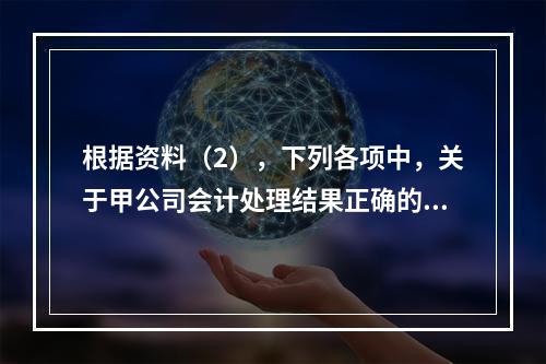 根据资料（2），下列各项中，关于甲公司会计处理结果正确的是（