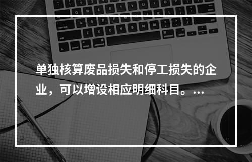 单独核算废品损失和停工损失的企业，可以增设相应明细科目。（　