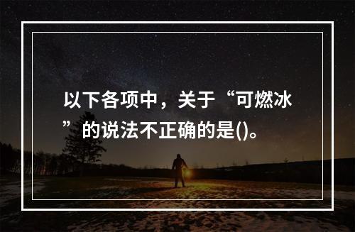 以下各项中，关于“可燃冰”的说法不正确的是()。