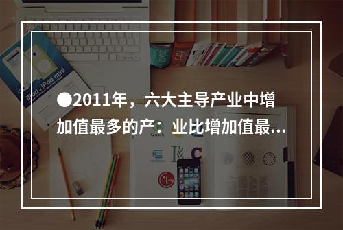 ●2011年，六大主导产业中增加值最多的产：业比增加值最少的