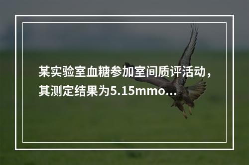 某实验室血糖参加室间质评活动，其测定结果为5.15mmol／