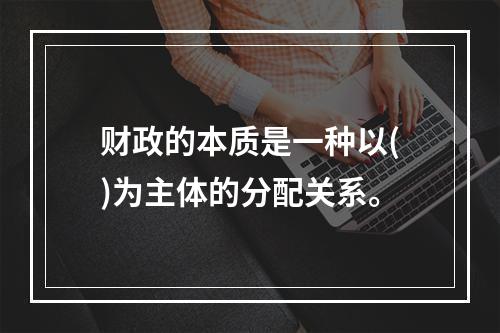 财政的本质是一种以()为主体的分配关系。