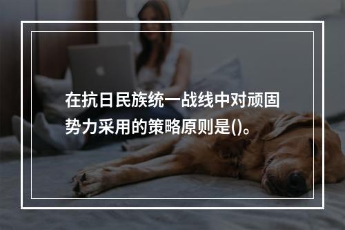 在抗日民族统一战线中对顽固势力采用的策略原则是()。