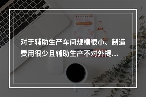 对于辅助生产车间规模很小、制造费用很少且辅助生产不对外提供产