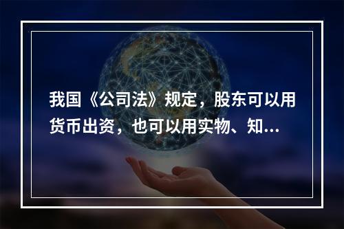 我国《公司法》规定，股东可以用货币出资，也可以用实物、知识产