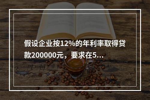 假设企业按12%的年利率取得贷款200000元，要求在5年内