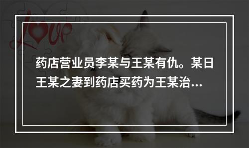 药店营业员李某与王某有仇。某日王某之妻到药店买药为王某治病，