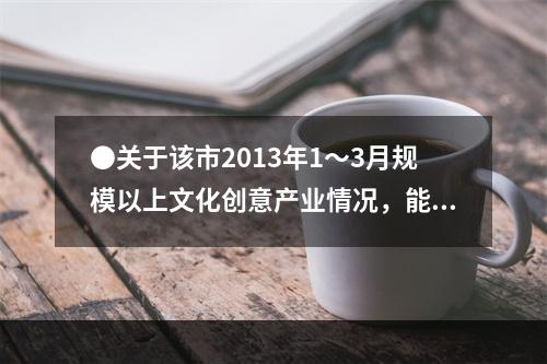 ●关于该市2013年1～3月规模以上文化创意产业情况，能够从