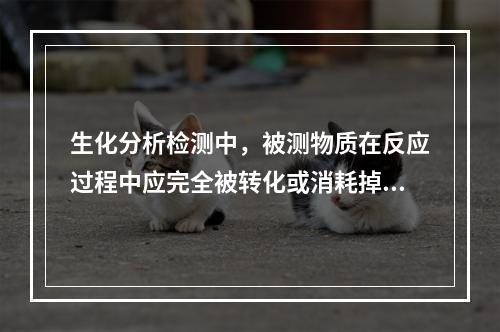 生化分析检测中，被测物质在反应过程中应完全被转化或消耗掉，这