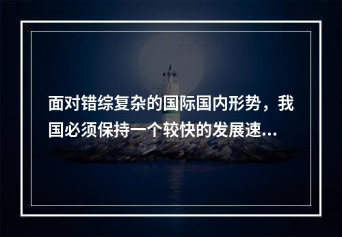 面对错综复杂的国际国内形势，我国必须保持一个较快的发展速度。