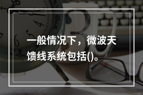 一般情况下，微波天馈线系统包括()。