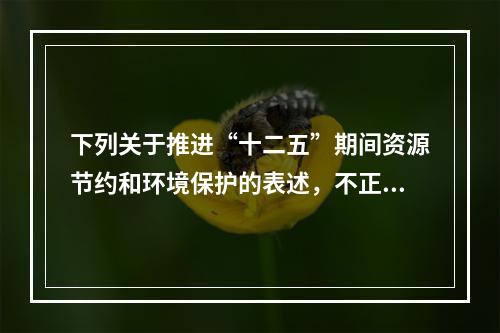 下列关于推进“十二五”期间资源节约和环境保护的表述，不正确的