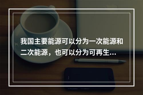 我国主要能源可以分为一次能源和二次能源，也可以分为可再生能源