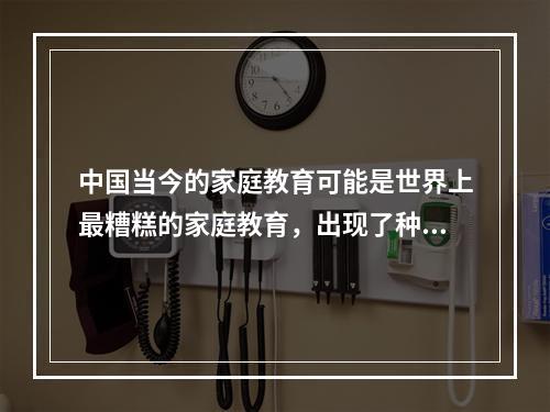 中国当今的家庭教育可能是世界上最糟糕的家庭教育，出现了种种误