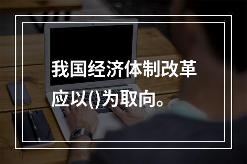 我国经济体制改革应以()为取向。