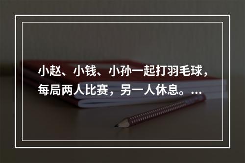 小赵、小钱、小孙一起打羽毛球，每局两人比赛，另一人休息。三人