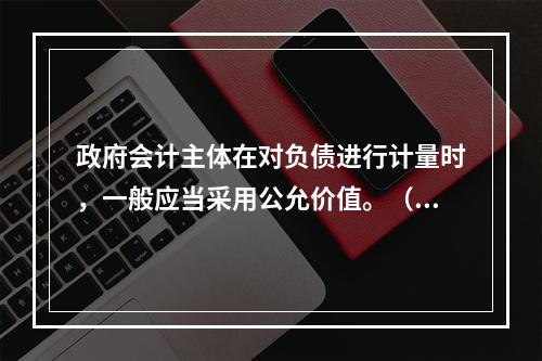 政府会计主体在对负债进行计量时，一般应当采用公允价值。（　　