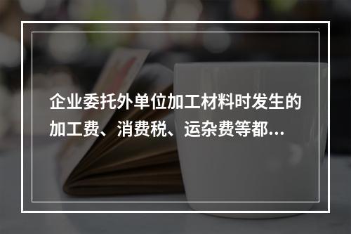 企业委托外单位加工材料时发生的加工费、消费税、运杂费等都应该