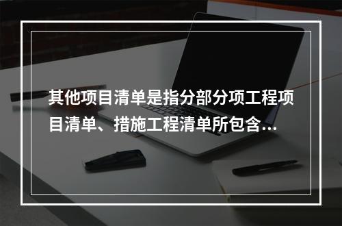 其他项目清单是指分部分项工程项目清单、措施工程清单所包含的内