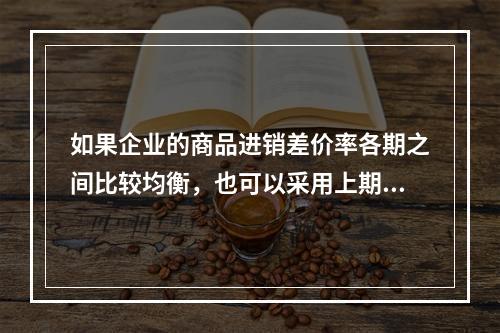 如果企业的商品进销差价率各期之间比较均衡，也可以采用上期商品