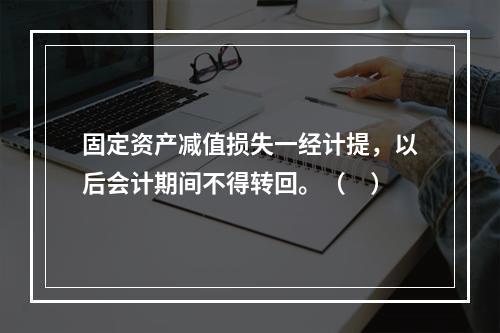 固定资产减值损失一经计提，以后会计期间不得转回。（　）