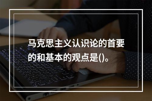 马克思主义认识论的首要的和基本的观点是()。