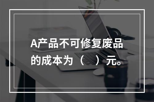 A产品不可修复废品的成本为（　）元。