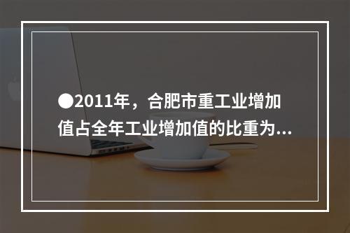 ●2011年，合肥市重工业增加值占全年工业增加值的比重为：