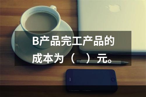 B产品完工产品的成本为（　）元。