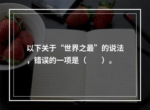 以下关于“世界之最”的说法，错误的一项是（　　）。