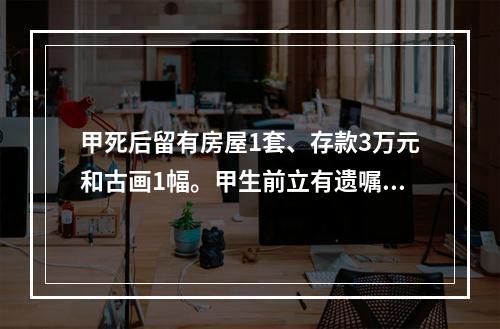 甲死后留有房屋1套、存款3万元和古画1幅。甲生前立有遗嘱，将